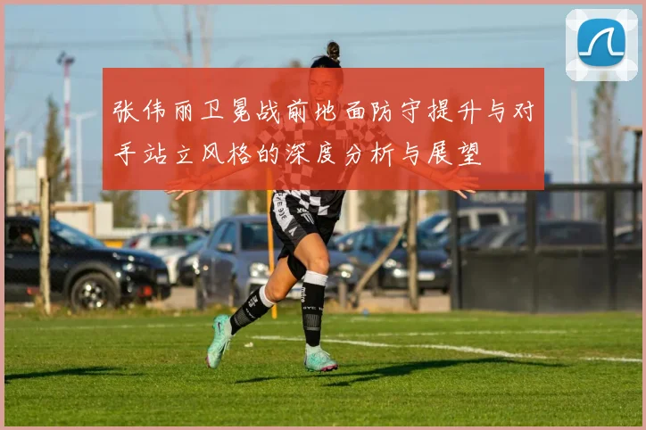 张伟丽卫冕战前地面防守提升与对手站立风格的深度分析与展望