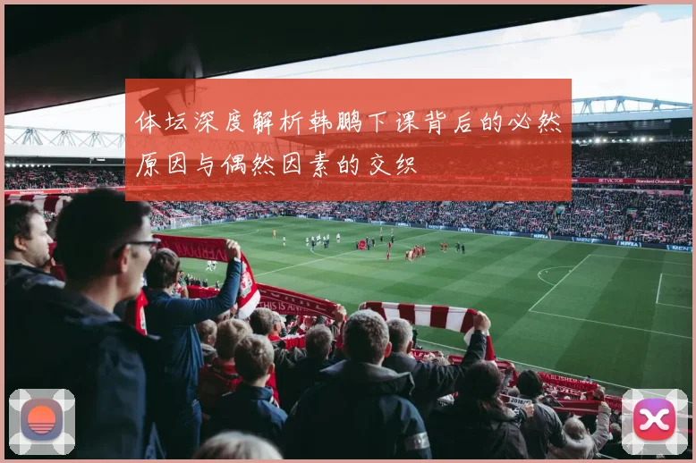 体坛深度解析韩鹏下课背后的必然原因与偶然因素的交织