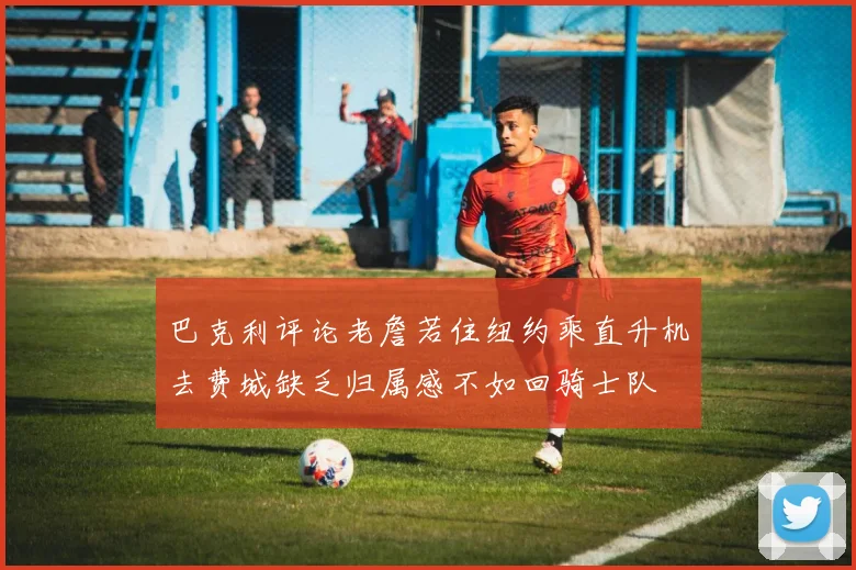 巴克利评论老詹若住纽约乘直升机去费城缺乏归属感不如回骑士队
