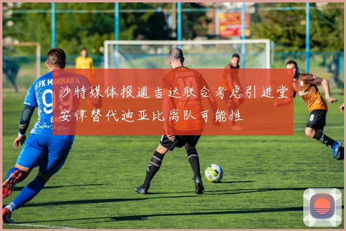 沙特媒体报道吉达联合考虑引进堂安律替代迪亚比离队可能性