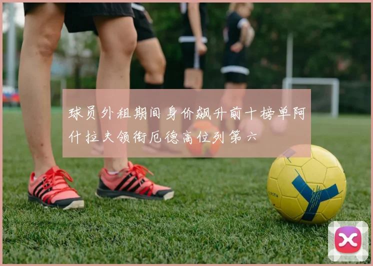 球员外租期间身价飙升前十榜单阿什拉夫领衔厄德高位列第六
