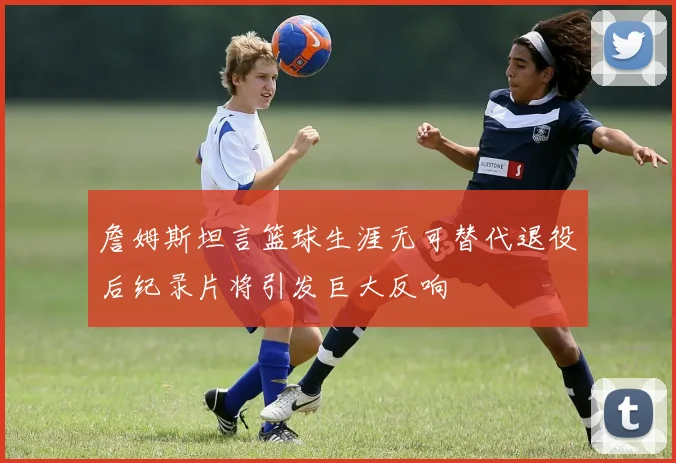 詹姆斯坦言篮球生涯无可替代退役后纪录片将引发巨大反响