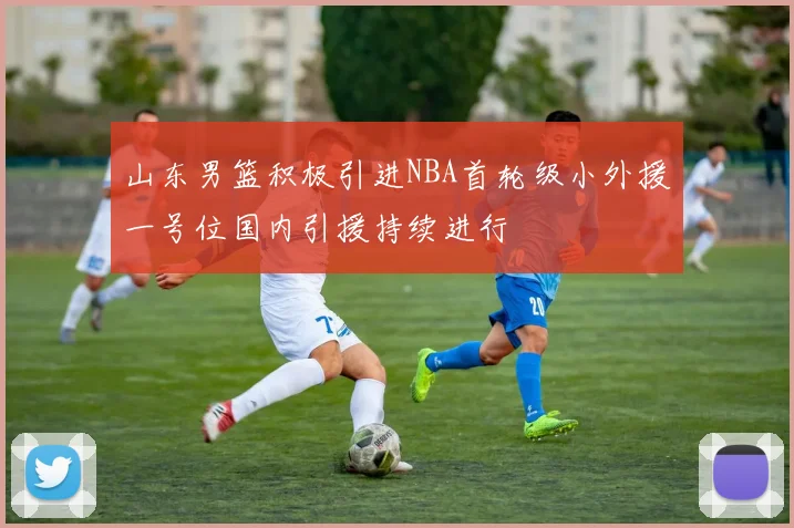 山东男篮积极引进NBA首轮级小外援一号位国内引援持续进行