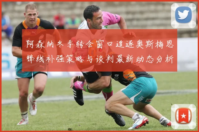 阿森纳冬季转会窗口追逐奥斯梅恩锋线补强策略与谈判最新动态分析