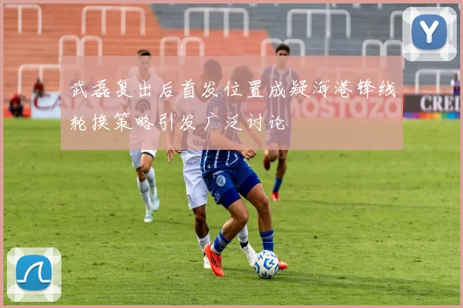 武磊复出后首发位置成疑海港锋线轮换策略引发广泛讨论